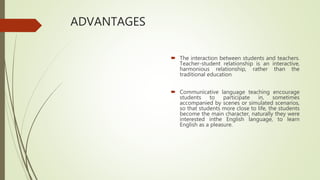 ADVANTAGES
 The interaction between students and teachers.
Teacher-student relationship is an interactive,
harmonious relationship, rather than the
traditional education
 Communicative language teaching encourage
students to participate in, sometimes
accompanied by scenes or simulated scenarios,
so that students more close to life, the students
become the main character, naturally they were
interested inthe English language, to learn
English as a pleasure.
 