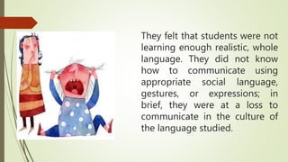 They felt that students were not
learning enough realistic, whole
language. They did not know
how to communicate using
appropriate social language,
gestures, or expressions; in
brief, they were at a loss to
communicate in the culture of
the language studied.
 