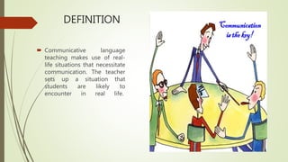DEFINITION
 Communicative language
teaching makes use of real-
life situations that necessitate
communication. The teacher
sets up a situation that
students are likely to
encounter in real life.
 