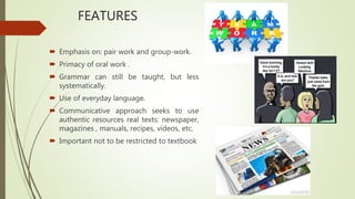 FEATURES
 Emphasis on: pair work and group-work.
 Primacy of oral work .
 Grammar can still be taught, but less
systematically.
 Use of everyday language.
 Communicative approach seeks to use
authentic resources real texts: newspaper,
magazines , manuals, recipes, videos, etc.
 Important not to be restricted to textbook
 