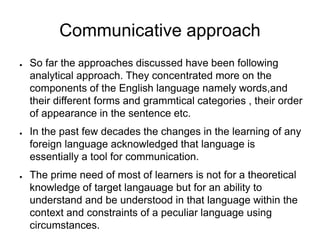 Communicative approach
● So far the approaches discussed have been following
analytical approach. They concentrated more on the
components of the English language namely words,and
their different forms and grammtical categories , their order
of appearance in the sentence etc.
● In the past few decades the changes in the learning of any
foreign language acknowledged that language is
essentially a tool for communication.
● The prime need of most of learners is not for a theoretical
knowledge of target langauage but for an ability to
understand and be understood in that language within the
context and constraints of a peculiar language using
circumstances.
 