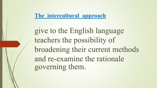 The intercultural approach
give to the English language
teachers the possibility of
broadening their current methods
and re-examine the rationale
governing them.
 