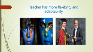 Teacher has more flexibility and
adaptability
 