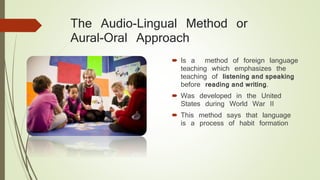 The Audio-Lingual Method or
Aural-Oral Approach
 Is a method of foreign language
teaching which emphasizes the
teaching of listening and speaking
before reading and writing.
 Was developed in the United
States during World War II
 This method says that language
is a process of habit formation
 