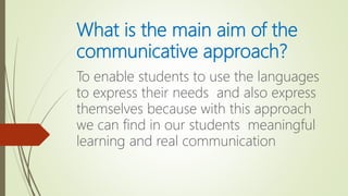 What is the main aim of the
communicative approach?
To enable students to use the languages
to express their needs and also express
themselves because with this approach
we can find in our students meaningful
learning and real communication
 