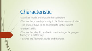 Characteristic
-Activities inside and outside the classroom
-The teacher’s role is primarily to facilitate communication.
-The student have to be concentrate in the subject
-Student’s skills
-The teacher should be able to use the target languages
fluency in a better way
-Teaches are facilitator, guide and manage.
 