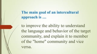 The main goal of an intercultural
approach is …
to improve the ability to understand
the language and behavior of the target
community, and explain it to member
of the "home" community and vice
versa.
 