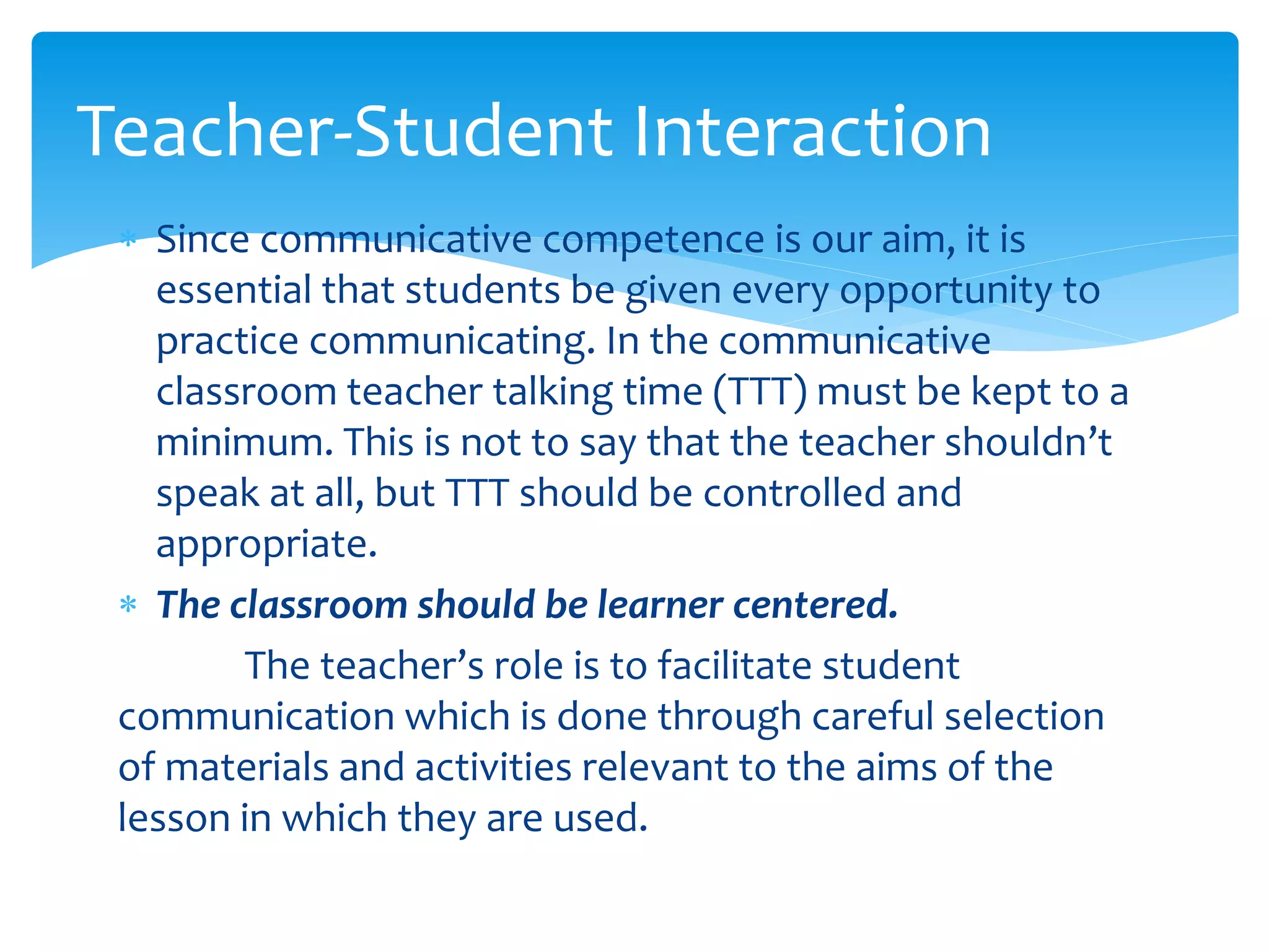  Since communicative competence is our aim, it is
essential that students be given every opportunity to
practice communicating. In the communicative
classroom teacher talking time (TTT) must be kept to a
minimum. This is not to say that the teacher shouldn’t
speak at all, but TTT should be controlled and
appropriate.
 The classroom should be learner centered.
The teacher’s role is to facilitate student
communication which is done through careful selection
of materials and activities relevant to the aims of the
lesson in which they are used.
Teacher-Student Interaction
 