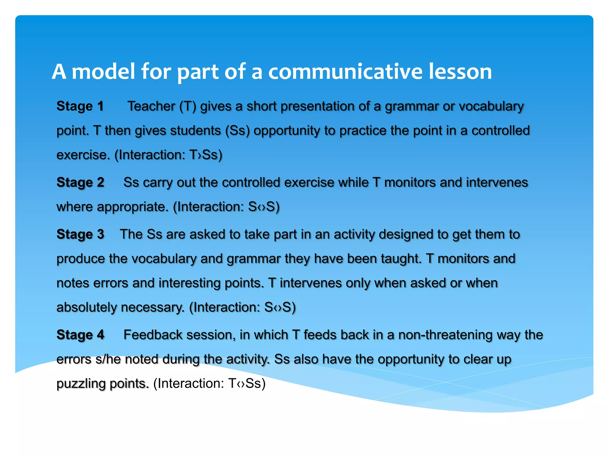A model for part of a communicative lesson
Stage 1 Teacher (T) gives a short presentation of a grammar or vocabulary
point. T then gives students (Ss) opportunity to practice the point in a controlled
exercise. (Interaction: T›Ss)
Stage 2 Ss carry out the controlled exercise while T monitors and intervenes
where appropriate. (Interaction: S‹›S)
Stage 3 The Ss are asked to take part in an activity designed to get them to
produce the vocabulary and grammar they have been taught. T monitors and
notes errors and interesting points. T intervenes only when asked or when
absolutely necessary. (Interaction: S‹›S)
Stage 4 Feedback session, in which T feeds back in a non-threatening way the
errors s/he noted during the activity. Ss also have the opportunity to clear up
puzzling points. (Interaction: T‹›Ss)
 