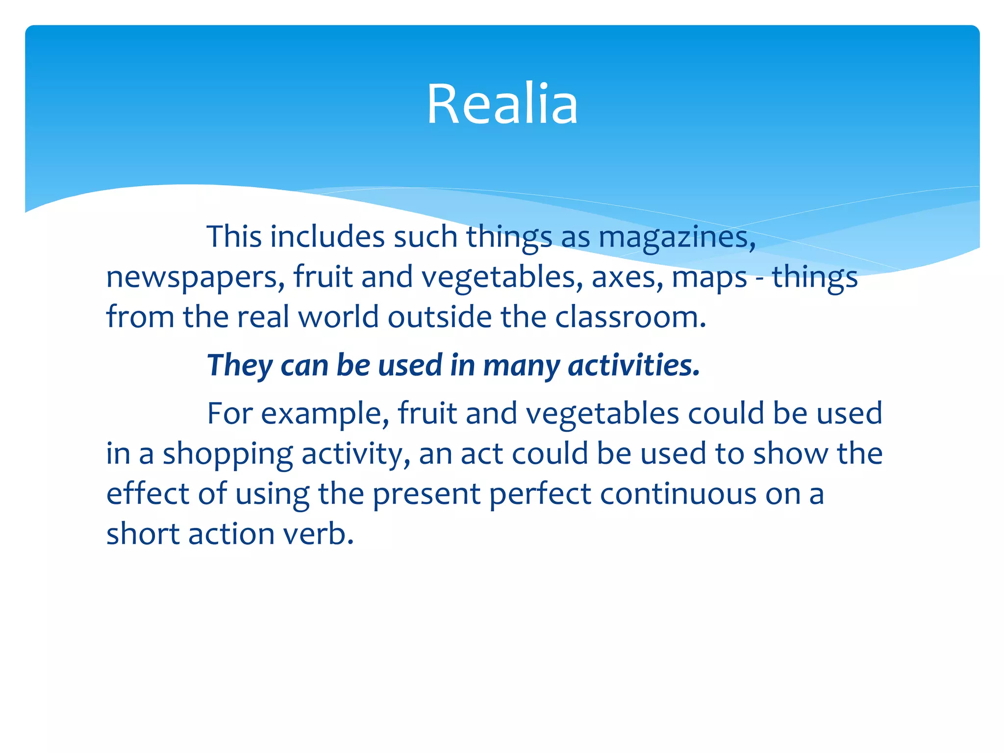 This includes such things as magazines,
newspapers, fruit and vegetables, axes, maps - things
from the real world outside the classroom.
They can be used in many activities.
For example, fruit and vegetables could be used
in a shopping activity, an act could be used to show the
effect of using the present perfect continuous on a
short action verb.
Realia
 
