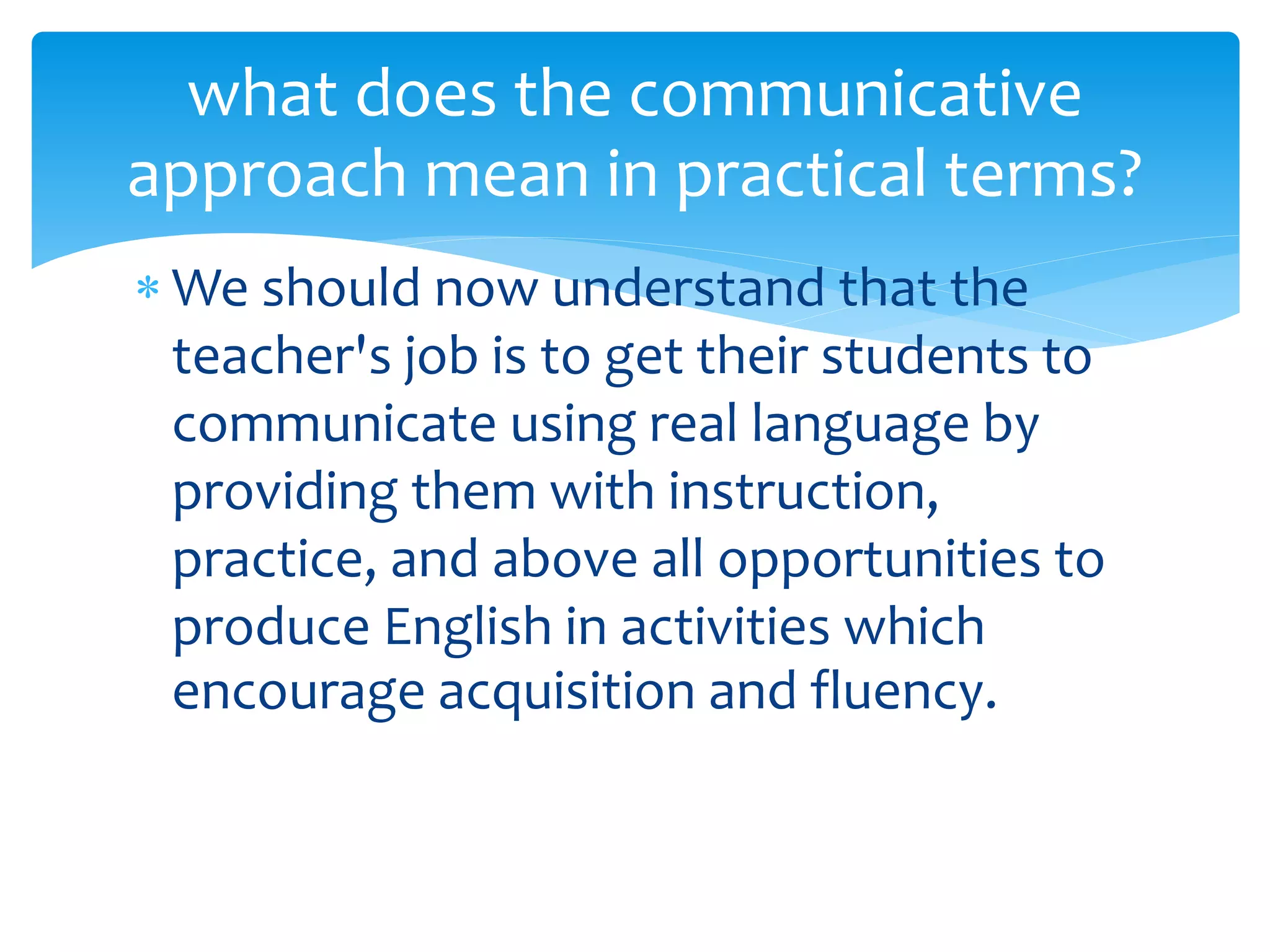  We should now understand that the
teacher's job is to get their students to
communicate using real language by
providing them with instruction,
practice, and above all opportunities to
produce English in activities which
encourage acquisition and fluency.
what does the communicative
approach mean in practical terms?
 