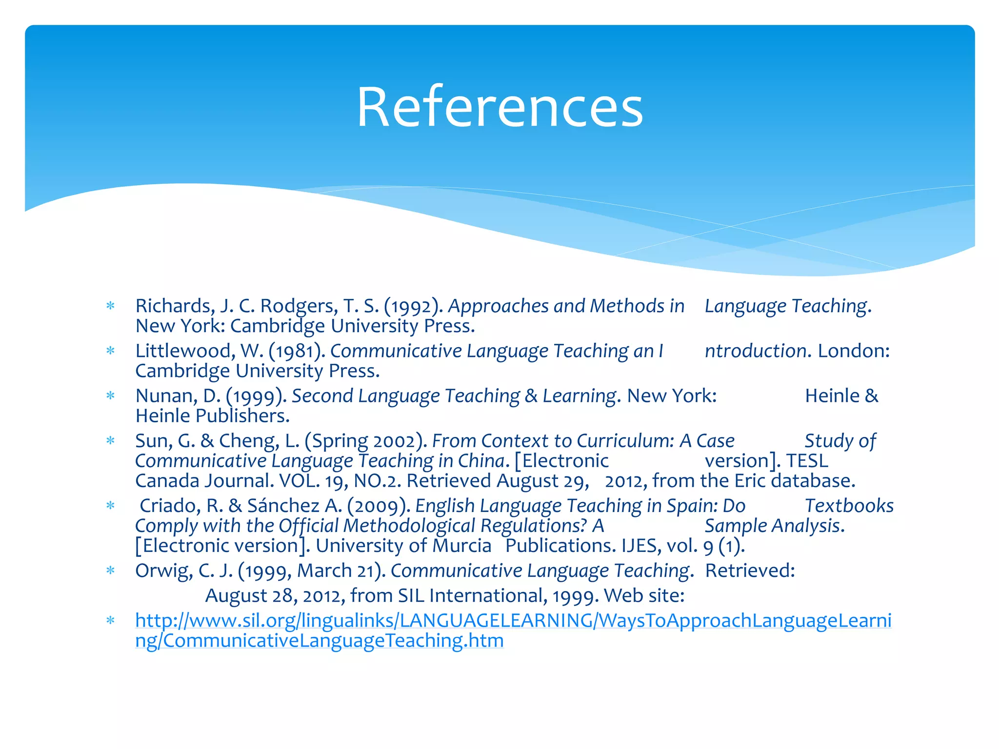  Richards, J. C. Rodgers, T. S. (1992). Approaches and Methods in Language Teaching.
New York: Cambridge University Press.
 Littlewood, W. (1981). Communicative Language Teaching an I ntroduction. London:
Cambridge University Press.
 Nunan, D. (1999). Second Language Teaching & Learning. New York: Heinle &
Heinle Publishers.
 Sun, G. & Cheng, L. (Spring 2002). From Context to Curriculum: A Case Study of
Communicative Language Teaching in China. [Electronic version]. TESL
Canada Journal. VOL. 19, NO.2. Retrieved August 29, 2012, from the Eric database.
 Criado, R. & Sánchez A. (2009). English Language Teaching in Spain: Do Textbooks
Comply with the Official Methodological Regulations? A Sample Analysis.
[Electronic version]. University of Murcia Publications. IJES, vol. 9 (1).
 Orwig, C. J. (1999, March 21). Communicative Language Teaching. Retrieved:
August 28, 2012, from SIL International, 1999. Web site:
 http://www.sil.org/lingualinks/LANGUAGELEARNING/WaysToApproachLanguageLearni
ng/CommunicativeLanguageTeaching.htm
References
 