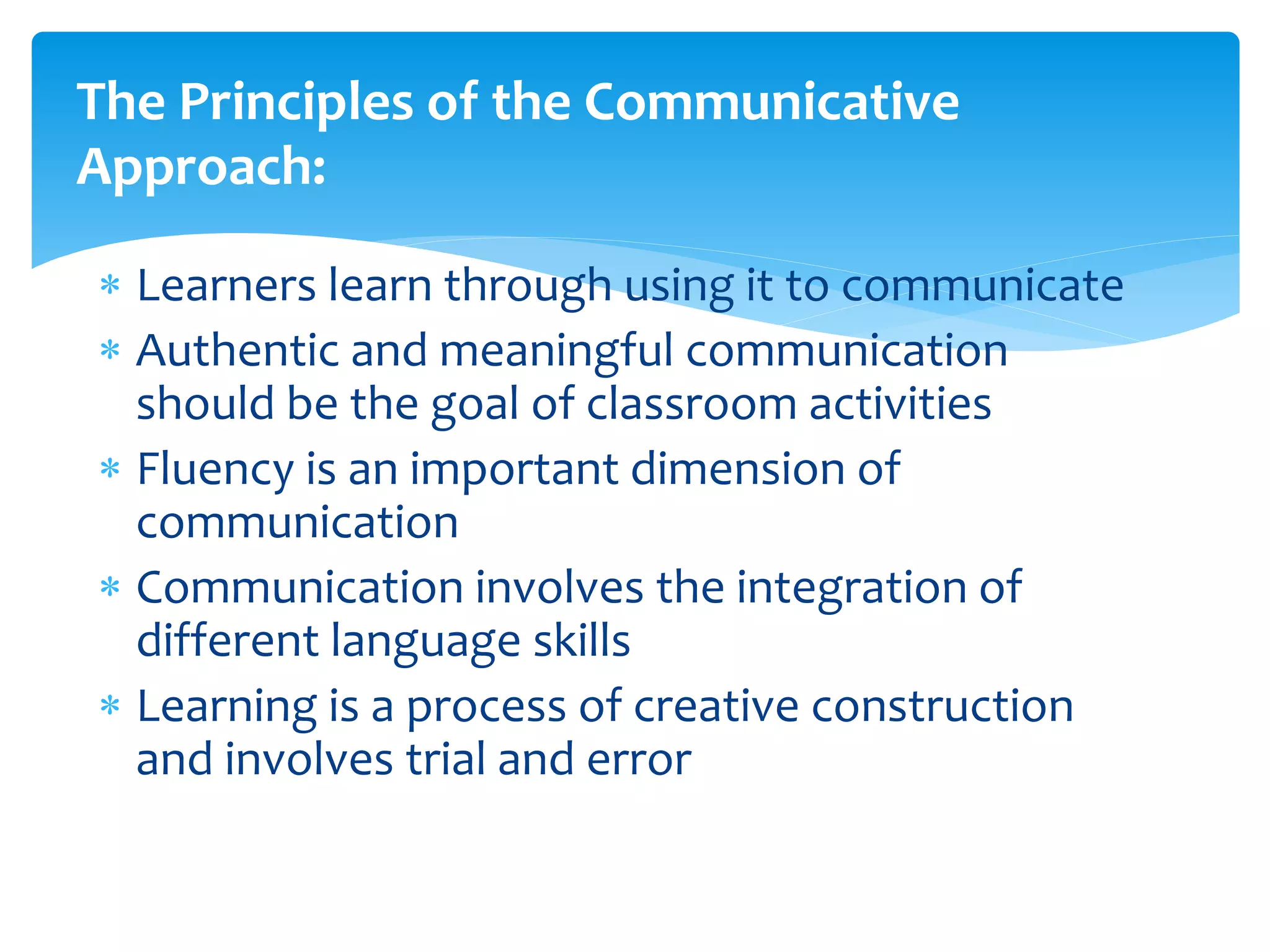  Learners learn through using it to communicate
 Authentic and meaningful communication
should be the goal of classroom activities
 Fluency is an important dimension of
communication
 Communication involves the integration of
different language skills
 Learning is a process of creative construction
and involves trial and error
The Principles of the Communicative
Approach:
 