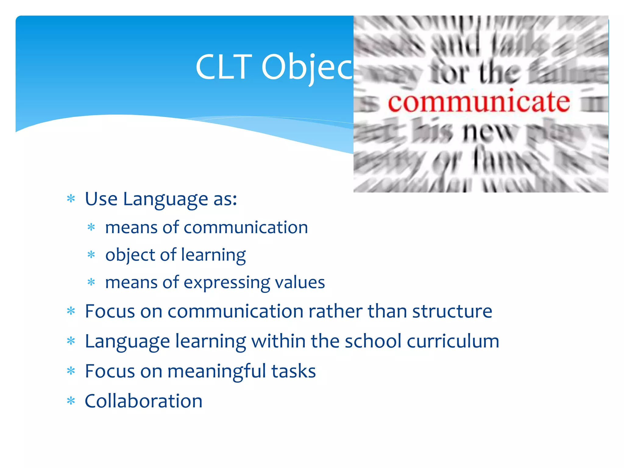  Use Language as:
 means of communication
 object of learning
 means of expressing values
 Focus on communication rather than structure
 Language learning within the school curriculum
 Focus on meaningful tasks
 Collaboration
CLT Objectives
 