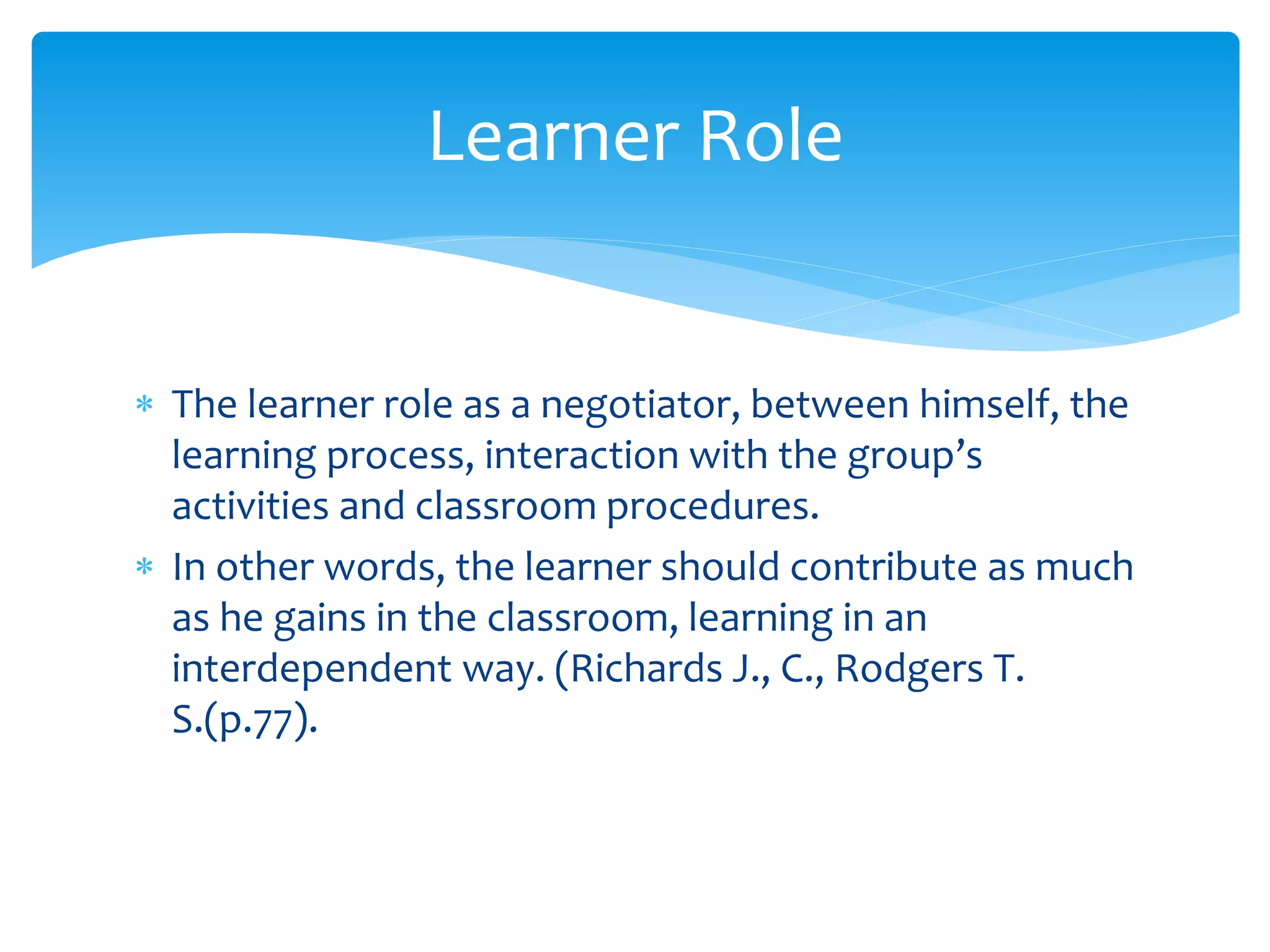  The learner role as a negotiator, between himself, the
learning process, interaction with the group’s
activities and classroom procedures.
 In other words, the learner should contribute as much
as he gains in the classroom, learning in an
interdependent way. (Richards J., C., Rodgers T.
S.(p.77).
Learner Role
 