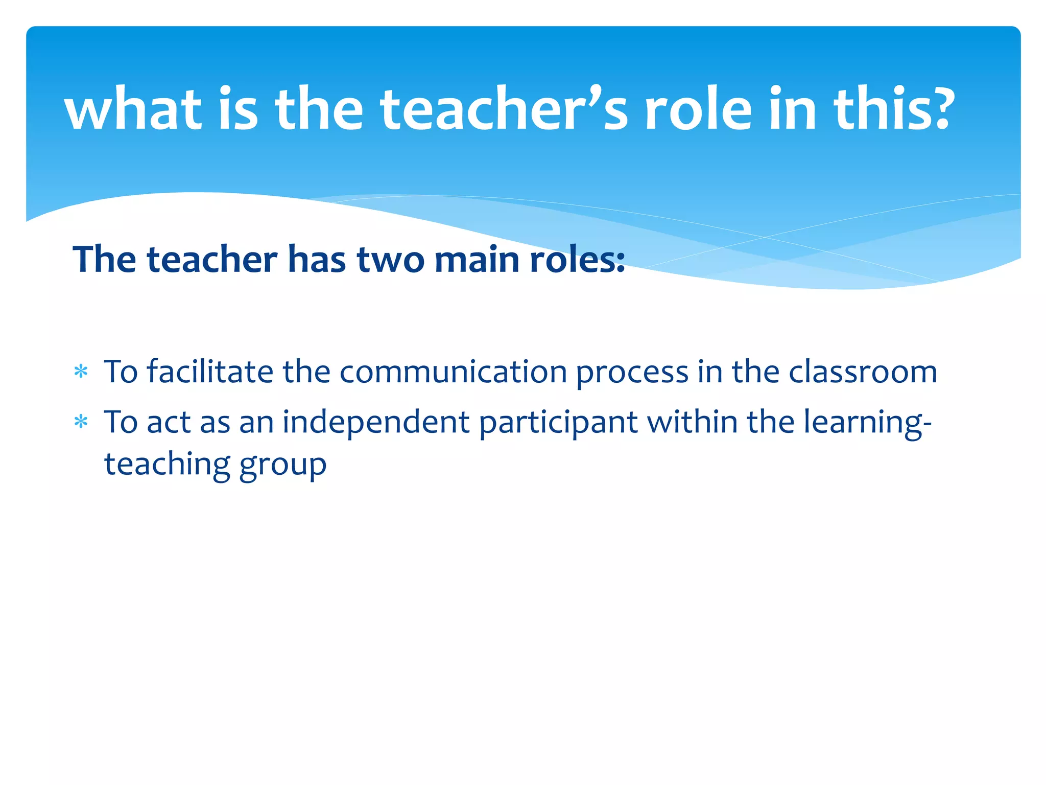 The teacher has two main roles:
 To facilitate the communication process in the classroom
 To act as an independent participant within the learning-
teaching group
what is the teacher’s role in this?
 