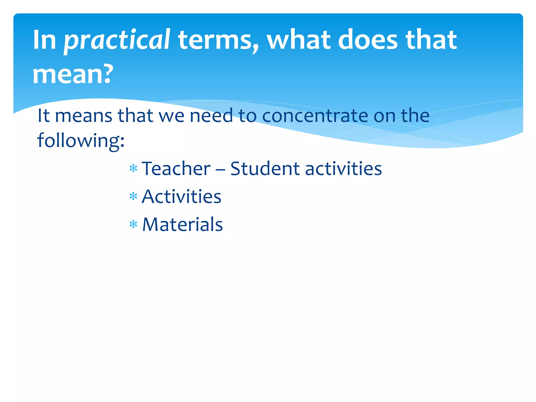 It means that we need to concentrate on the
following:
Teacher – Student activities
Activities
Materials
In practical terms, what does that
mean?
 