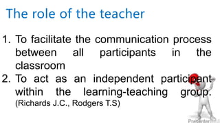 The role of the teacher
1. To facilitate the communication process
between all participants in the
classroom
2. To act as an independent participant
within the learning-teaching group.
(Richards J.C., Rodgers T.S)
 