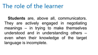 Students are, above all, communicators.
They are actively engaged in negotiating
meanings – in trying to make themselves
understood and in understanding others –
even when their knowledge of the target
language is incomplete.
The role of the learner
 