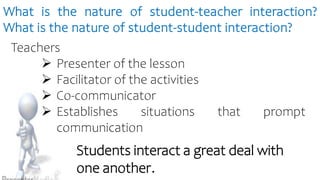 What is the nature of student-teacher interaction?
What is the nature of student-student interaction?
Teachers
 Presenter of the lesson
 Facilitator of the activities
 Co-communicator
 Establishes situations that prompt
communication
Students interact a great deal with
one another.
 