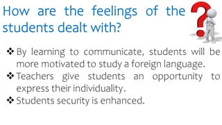 How are the feelings of the
students dealt with?
By learning to communicate, students will be
more motivated to study a foreign language.
Teachers give students an opportunity to
express their individuality.
Students security is enhanced.
 