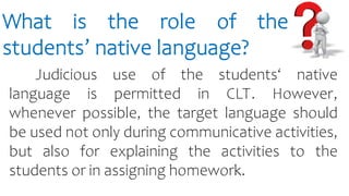 What is the role of the
students’ native language?
Judicious use of the students‘ native
language is permitted in CLT. However,
whenever possible, the target language should
be used not only during communicative activities,
but also for explaining the activities to the
students or in assigning homework.
 