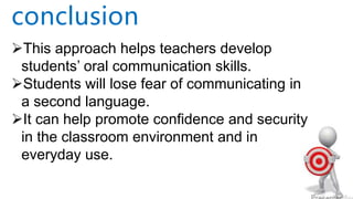 This approach helps teachers develop
students’ oral communication skills.
Students will lose fear of communicating in
a second language.
It can help promote confidence and security
in the classroom environment and in
everyday use.
conclusion
 