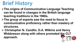 The origins of Communicative Language Teaching
can be found in changes in the British language
teaching traditions in the 1960s.
The group of experts saw the need to focus in
communicative proficiency rather than mastery of
structures.
 Christopher N. Candlin, D.A. Wilkins and Henry
Widdowson along with others promoted the CLT
approach.
Brief History
 