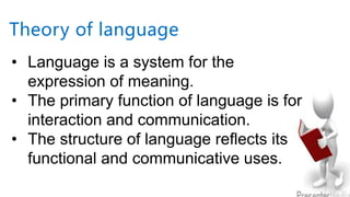 • Language is a system for the
expression of meaning.
• The primary function of language is for
interaction and communication.
• The structure of language reflects its
functional and communicative uses.
Theory of language
 
