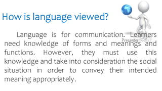 How is language viewed?
Language is for communication. Learners
need knowledge of forms and meanings and
functions. However, they must use this
knowledge and take into consideration the social
situation in order to convey their intended
meaning appropriately.
 