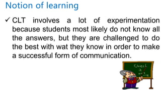 Notion of learning
 CLT involves a lot of experimentation
because students most likely do not know all
the answers, but they are challenged to do
the best with wat they know in order to make
a successful form of communication.
 
