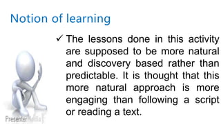 Notion of learning
 The lessons done in this activity
are supposed to be more natural
and discovery based rather than
predictable. It is thought that this
more natural approach is more
engaging than following a script
or reading a text.
 