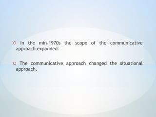 o In the min-1970s the scope of the communicative
approach expanded.
o The communicative approach changed the situational
approach.
 