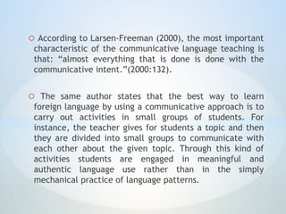 o According to Larsen-Freeman (2000), the most important
characteristic of the communicative language teaching is
that: “almost everything that is done is done with the
communicative intent.”(2000:132).
o The same author states that the best way to learn
foreign language by using a communicative approach is to
carry out activities in small groups of students. For
instance, the teacher gives for students a topic and then
they are divided into small groups to communicate with
each other about the given topic. Through this kind of
activities students are engaged in meaningful and
authentic language use rather than in the simply
mechanical practice of language patterns.
 