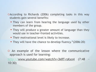 oAccording to Richards (2006) completing tasks in this way
students gain several benefits:
• They can learn from hearing the language used by other
members of the group.
• They will produce a greater amount of language than they
would use in teacher-fronted activities.
• Their motivational level is likely to increase.
• They will have the chance to develop fluency.”(2006:20)
o An example of the lesson where the communicative
approach is used for learning:
http://www.youtube.com/watch?v=3kRT-rsKxn4 (7:48 –
10:30)
 