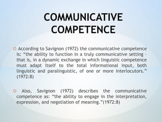 COMMUNICATIVE
COMPETENCE
o According to Savignon (1972) the communicative competence
is: “the ability to function in a truly communicative setting –
that is, in a dynamic exchange in which linguistic competence
must adapt itself to the total informational input, both
linguistic and paralinguistic, of one or more interlocutors.”
(1972:8)
o Also, Savignon (1972) describes the communicative
competence as: “the ability to engage in the interpretation,
expression, and negotiation of meaning.”(1972:8)
 