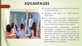 ADVANTAGES
 Students will be more motived by learning
to communicate.
 Students will learn to communicate
effectively.
 The interaction between students and
teachers. Teacher-student relationship is
an interactive, harmonious relationship,
rather than the traditional education.
 Communicative language teaching
encourage students to participate in,
sometimes accompanied by scenes or
simulated scenarios, so that students more
close to life, the students become the
main character, naturally they were
interested in the English language, to
learn English as a pleasure.
 