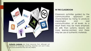 IN THE CLASSROOM
Classroom activities guided by the
communicative approach are
characterised by trying to produce
meaningful and real
communication, at all levels. As a
result there may be more emphasis
on skills than systems, lessons are
more learner-centred, and there
may be use of authentic materials.
Authentic materials are those resources that, although not
designed for language teaching, teachers can use in class,
because sometimes they are very helpful.
 