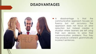 DISADVANTAGES
 A disadvantage is that the
communicative approach focuses on
fluency but not accuracy. The
approach does not focus on error
reduction but instead creates a
situation where learners are left using
their own devices to solve their
communication problems. Thus they
may produce coherent, grammatically
incorrect sentences.
 