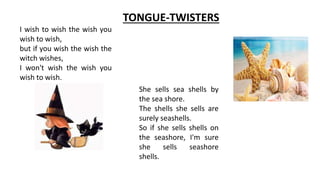 TONGUE-TWISTERS
I wish to wish the wish you
wish to wish,
but if you wish the wish the
witch wishes,
I won't wish the wish you
wish to wish.
She sells sea shells by
the sea shore.
The shells she sells are
surely seashells.
So if she sells shells on
the seashore, I'm sure
she sells seashore
shells.
 