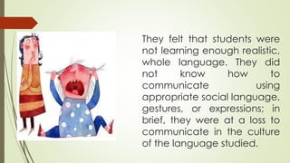 They felt that students were
not learning enough realistic,
whole language. They did
not know how to
communicate using
appropriate social language,
gestures, or expressions; in
brief, they were at a loss to
communicate in the culture
of the language studied.
 