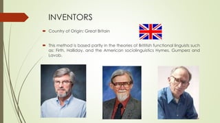 INVENTORS
 Country of Origin: Great Britain
 This method is based partly in the theories of Brititish functional linguists such
as: Firth, Halliday, and the American sociolinguistics Hymes, Gumperz and
Lavob.
 