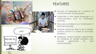 FEATURES
 Focuses on language as a medium of
communication social purpose.
 Interaction in the target language in a
communicative way for meaningful
activities
 Errors are considered as a natural part of
learning language .
 Learners should be able to go to foreign
country survive in a variety of everyday
situations.
 Classroom should provide opportunities
for rehearsal of real-life situations and
provide opportunity for real
communication .
 