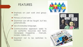 FEATURES
 Emphasis on: pair work and group-
work.
 Primacy of oral work .
 Grammar can still be taught, but less
systematically.
 Use of everyday language.
 Communicative approach seeks to
use authentic resources real texts:
newspaper, magazines , manuals,
recipes, videos, etc.
 Important not to be restricted to
textbook
 
