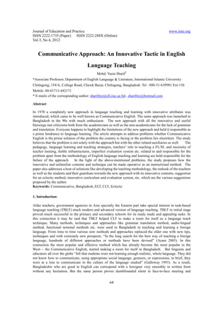 Journal of Education and Practice                                                             www.iiste.org
ISSN 2222-1735 (Paper) ISSN 2222-288X (Online)
Vol 3, No 4, 2012


   Communicative Approach: An Innovative Tactic in English
                                      Language Teaching
                                            Mohd. Yasin Sharif*
*Associate Professor, Department of English Language & Literature, International Islamic University
Chittagong, 154/A, College Road, Chawk Bazar, Chittagong, Bangladesh. Tel : 880-31-639981 Ext-156
Mobile :88-01713-442171
* E-mails of the corresponding author: sharifmy@ell.iiuc.ac.bd , sharifmy@hotmail.com

Abstract

In 1970 a completely new approach in language teaching and learning with innovative attributes was
introduced, which came to be well known as Communicative English. The same approach was launched in
Bangladesh in the 90s with much enthusiasm. The new approach with all the innovative and useful
blessings met criticisms both from the academicians as well as the non-academicians for the lack of grammar
and translation. Everyone happens to highlight the limitations of the new approach and held it responsible as
a prime hindrance to language learning. The article attempts to address problems whether Communicative
English is the prime solution of the problem the country is facing or the problem lies elsewhere. The study
believes that the problem is not solely with the approach but with the other related auxiliaries as well. The
pedagogy, language learning and teaching strategies, teachers’ role in teaching a FL/SL and necessity of
teacher training, feeble infrastructures, imperfect evaluation system etc. related to and responsible for the
problem apart from the methodology of English language teaching and learning are held responsible for the
failure of the approach. In the light of the above-mentioned problems, the study proposes how the
innovative and unfamiliar contents and technique can be made operative as an instructional method. The
paper also addresses a host of solutions like developing the teaching methodology, the outlook of the teachers
as well as the students and their guardians towards the new approach with its innovative contents, suggestion
for an eclectic method, innovative curriculum and evaluation system, etc. which are the various suggestions
proposed by the author.
Keywords: Communicative, Bangladesh, ELT, CLT, Eclectic

1. Introduction:

Alike teachers, government agencies in Asia specially the Eastern part take special interest in task-based
language teaching (TBLT) much modern and advanced version of language teaching. TBLT in initial stage
proved much successful in the primary and secondary schools for its ready made and appealing tasks. In
this connection it may be said that TBLT helped CLT to make a room for itself as a language teach
technique. Many methods, techniques and approaches like grammar translation method, audio-lingual
method, functional notional methods etc. were used in Bangladesh in teaching and learning a foreign
language. From time to time various new methods and approaches replaced the older one with new tips,
techniques and with extremely new prospects. “In the long search for the best way of teaching a foreign
language, hundreds of different approaches or methods have been devised” (Azam 2005). In this
connection the most popular and effective method which has already become the most popular in the
West— the Communicative English, started making a room for itself in Bangladesh. But linguists and
educators all over the globe “felt that students were not learning enough realistic, whole language. They did
not know how to communicate, using appropriate social language, gestures, or expressions; in brief, they
were at a loss to communicate in the culture of the language studied” (Galloway 1993). As a result,
Bangladeshis who are good in English can correspond with a foreigner very smoothly in written form
without any hesitation. But the same person proves dumbfounded silent in face-to-face meeting and


                                                     64
 