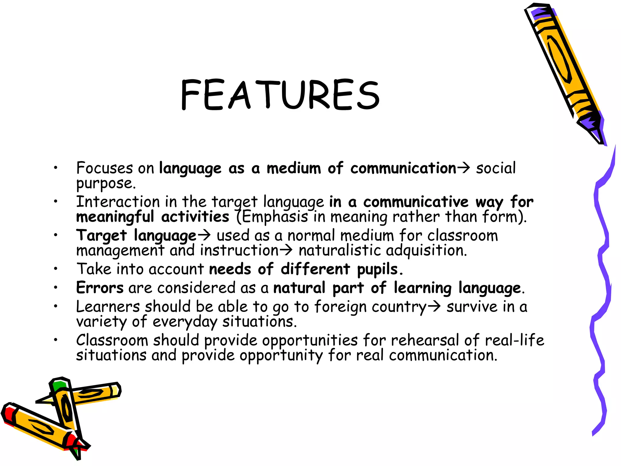 FEATURES Focuses on  language as a medium of communication   social purpose. Interaction in the target language  in a communicative way for meaningful activities  (Emphasis in meaning rather than form).   Target language   used as a normal  medium for classroom management and instruction   naturalistic adquisition. Take into account  needs of different pupils. Errors  are considered as a  natural part of learning language . Learners should be able to go to foreign country    survive in a variety of everyday situations.  Classroom should provide opportunities for rehearsal of real-life situations and provide opportunity for real communication . 