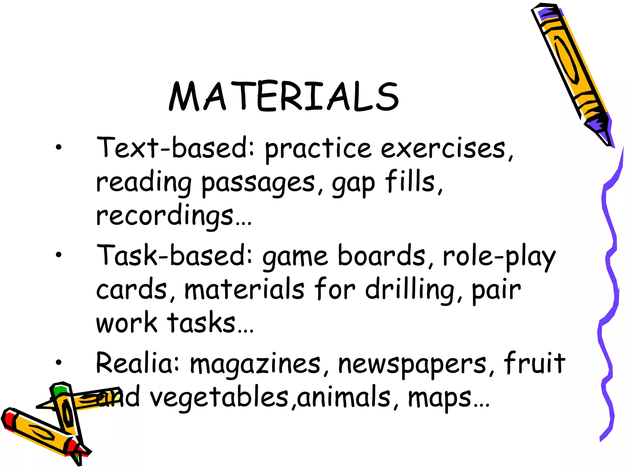 MATERIALS Text-based: practice exercises, reading passages, gap fills, recordings … Task-based: game boards, role-play cards, materials for drilling, pair work tasks…   Realia: magazines, newspapers, fruit and vegetables,animals, maps… 