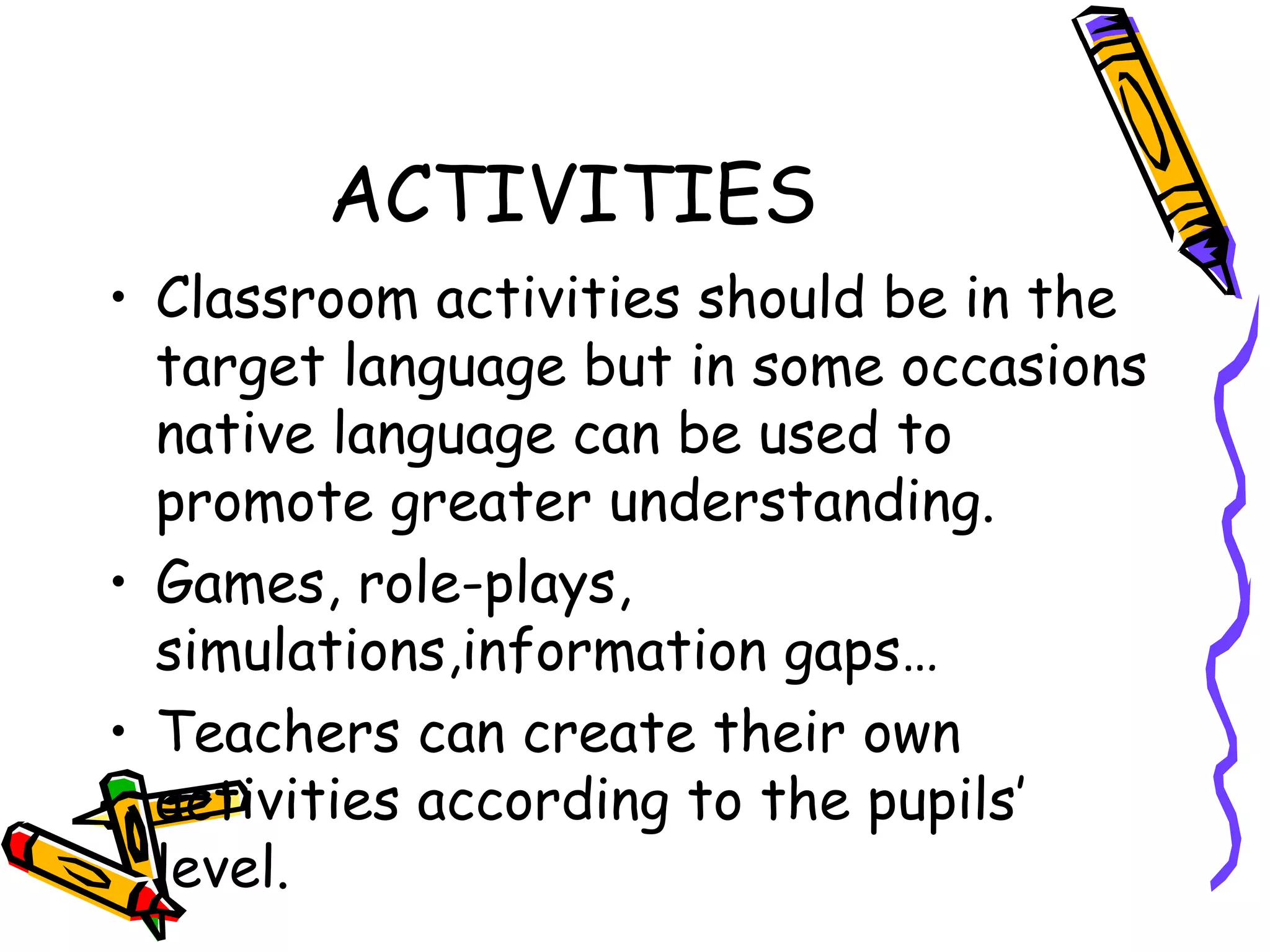 ACTIVITIES Classroom activities should be in the target language but in some occasions native language can be used to promote greater understanding. Games, role-plays, simulations,information gaps … Teachers can create their own activities according to the pupils’ level.  