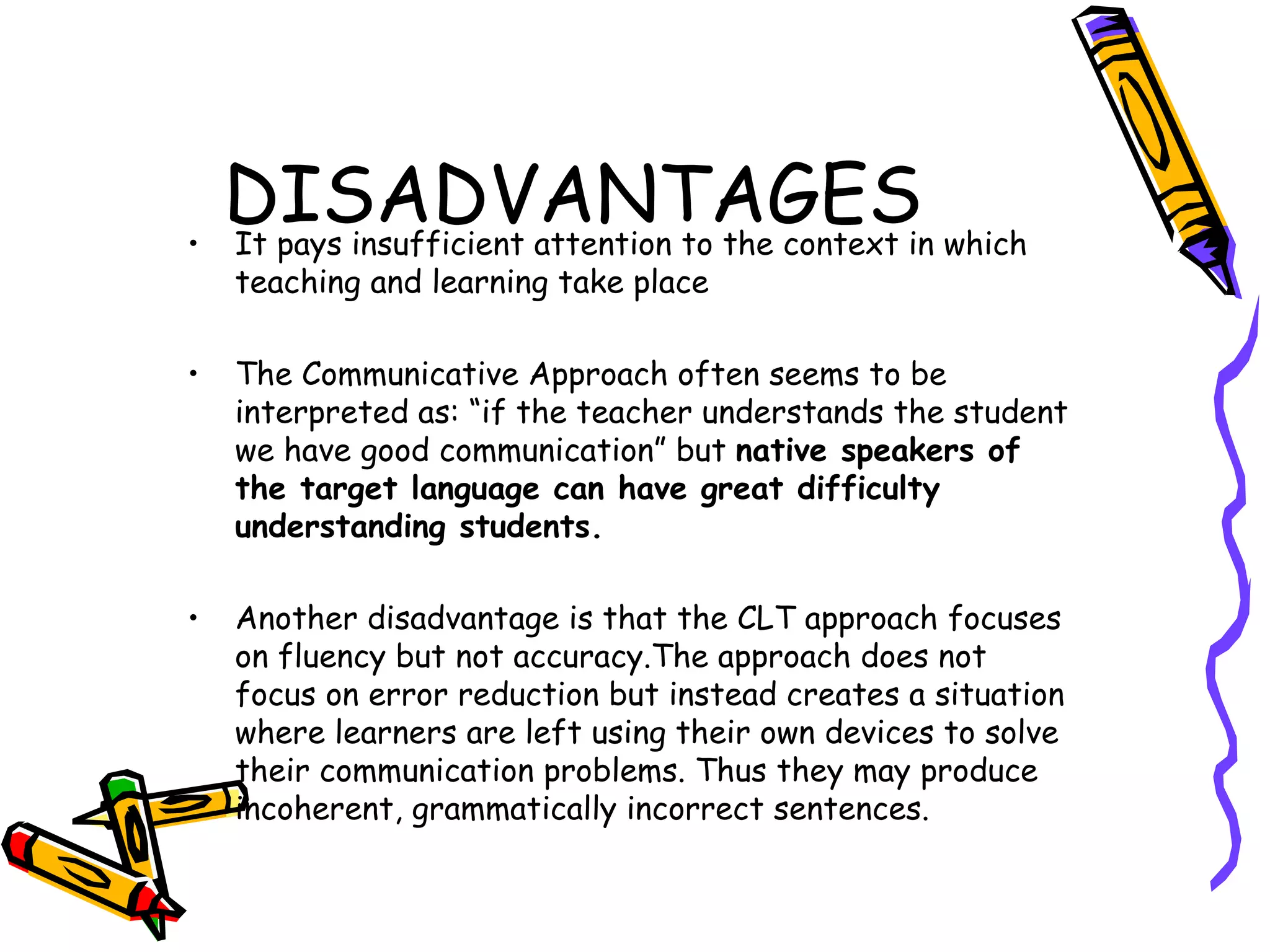 DISADVANTAGES It pays insufficient attention to the context in which teaching and learning take place The Communicative Approach often seems to be interpreted as: “if the teacher understands the student we have good communication”  but  native speakers of the target language can have great difficulty understanding  students. Another disadvantage is that the CLT approach focuses on fluency but not accuracy.The approach does not focus on error reduction but instead creates a situation where learners are left using their own devices to solve their communication problems. Thus they may produce incoherent, grammatically incorrect sentences. 