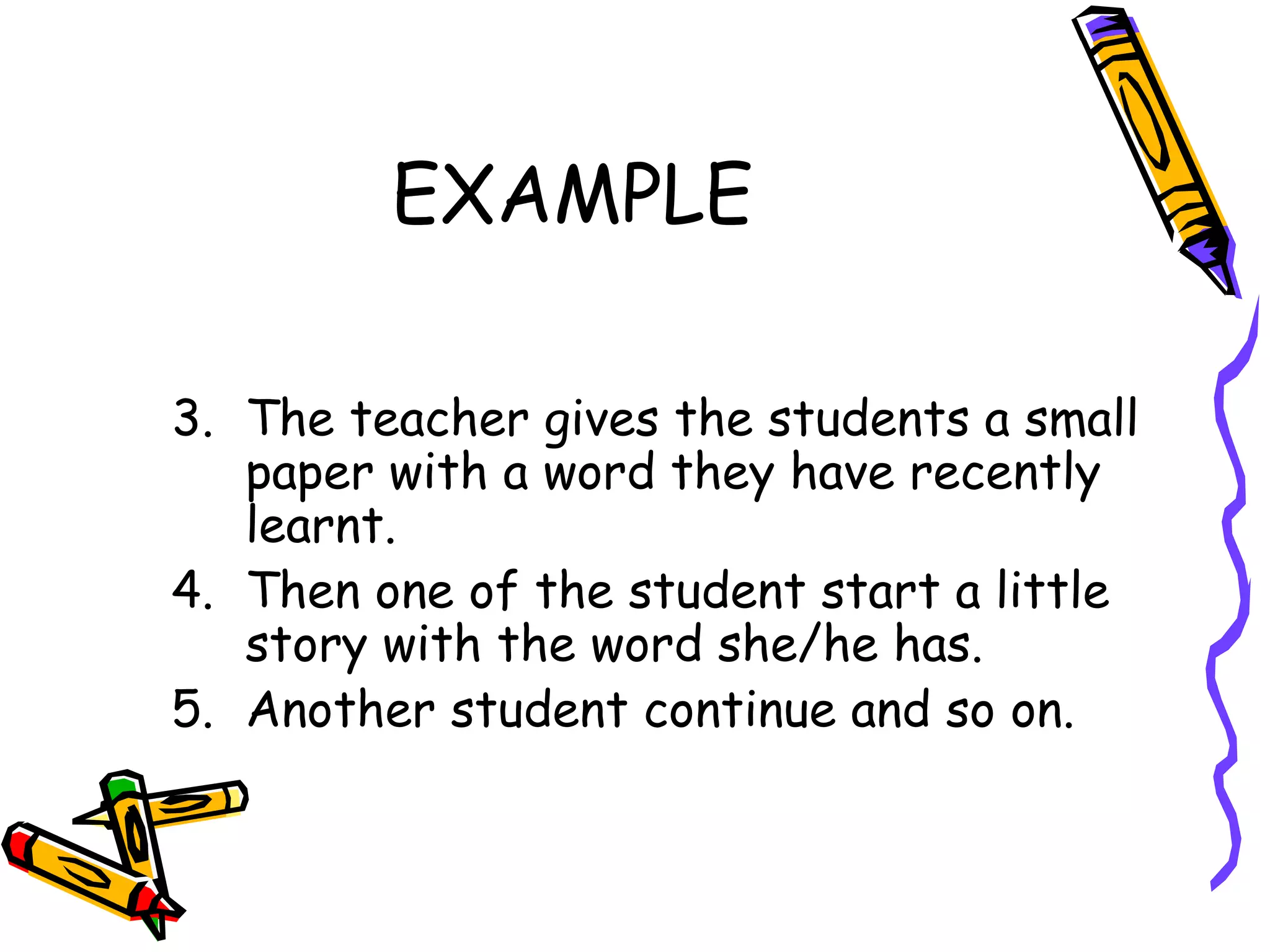 EXAMPLE The teacher gives the students a small paper with a word they have recently learnt.  Then one of the student start a little story with the word she/he has.  Another student continue and so on. 